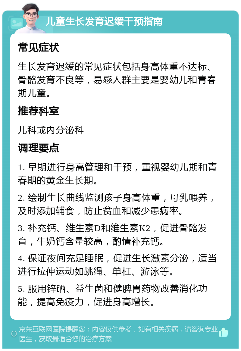 儿童生长发育迟缓干预指南 常见症状 生长发育迟缓的常见症状包括身高体重不达标、骨骼发育不良等，易感人群主要是婴幼儿和青春期儿童。 推荐科室 儿科或内分泌科 调理要点 1. 早期进行身高管理和干预，重视婴幼儿期和青春期的黄金生长期。 2. 绘制生长曲线监测孩子身高体重，母乳喂养，及时添加辅食，防止贫血和减少患病率。 3. 补充钙、维生素D和维生素K2，促进骨骼发育，牛奶钙含量较高，酌情补充钙。 4. 保证夜间充足睡眠，促进生长激素分泌，适当进行拉伸运动如跳绳、单杠、游泳等。 5. 服用锌硒、益生菌和健脾胃药物改善消化功能，提高免疫力，促进身高增长。