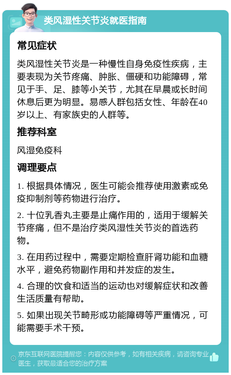 类风湿性关节炎就医指南 常见症状 类风湿性关节炎是一种慢性自身免疫性疾病，主要表现为关节疼痛、肿胀、僵硬和功能障碍，常见于手、足、膝等小关节，尤其在早晨或长时间休息后更为明显。易感人群包括女性、年龄在40岁以上、有家族史的人群等。 推荐科室 风湿免疫科 调理要点 1. 根据具体情况，医生可能会推荐使用激素或免疫抑制剂等药物进行治疗。 2. 十位乳香丸主要是止痛作用的，适用于缓解关节疼痛，但不是治疗类风湿性关节炎的首选药物。 3. 在用药过程中，需要定期检查肝肾功能和血糖水平，避免药物副作用和并发症的发生。 4. 合理的饮食和适当的运动也对缓解症状和改善生活质量有帮助。 5. 如果出现关节畸形或功能障碍等严重情况，可能需要手术干预。