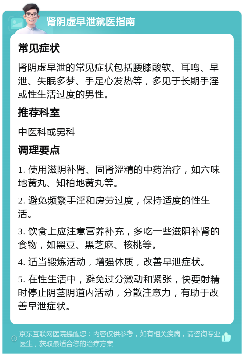 肾阴虚早泄就医指南 常见症状 肾阴虚早泄的常见症状包括腰膝酸软、耳鸣、早泄、失眠多梦、手足心发热等，多见于长期手淫或性生活过度的男性。 推荐科室 中医科或男科 调理要点 1. 使用滋阴补肾、固肾涩精的中药治疗，如六味地黄丸、知柏地黄丸等。 2. 避免频繁手淫和房劳过度，保持适度的性生活。 3. 饮食上应注意营养补充，多吃一些滋阴补肾的食物，如黑豆、黑芝麻、核桃等。 4. 适当锻炼活动，增强体质，改善早泄症状。 5. 在性生活中，避免过分激动和紧张，快要射精时停止阴茎阴道内活动，分散注意力，有助于改善早泄症状。