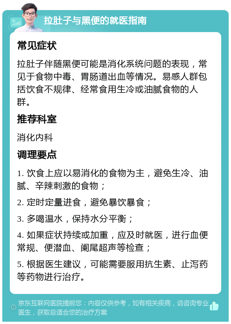 拉肚子与黑便的就医指南 常见症状 拉肚子伴随黑便可能是消化系统问题的表现，常见于食物中毒、胃肠道出血等情况。易感人群包括饮食不规律、经常食用生冷或油腻食物的人群。 推荐科室 消化内科 调理要点 1. 饮食上应以易消化的食物为主，避免生冷、油腻、辛辣刺激的食物； 2. 定时定量进食，避免暴饮暴食； 3. 多喝温水，保持水分平衡； 4. 如果症状持续或加重，应及时就医，进行血便常规、便潜血、阑尾超声等检查； 5. 根据医生建议，可能需要服用抗生素、止泻药等药物进行治疗。