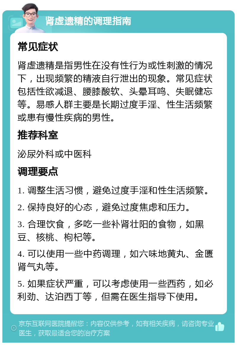 肾虚遗精的调理指南 常见症状 肾虚遗精是指男性在没有性行为或性刺激的情况下，出现频繁的精液自行泄出的现象。常见症状包括性欲减退、腰膝酸软、头晕耳鸣、失眠健忘等。易感人群主要是长期过度手淫、性生活频繁或患有慢性疾病的男性。 推荐科室 泌尿外科或中医科 调理要点 1. 调整生活习惯，避免过度手淫和性生活频繁。 2. 保持良好的心态，避免过度焦虑和压力。 3. 合理饮食，多吃一些补肾壮阳的食物，如黑豆、核桃、枸杞等。 4. 可以使用一些中药调理，如六味地黄丸、金匮肾气丸等。 5. 如果症状严重，可以考虑使用一些西药，如必利劲、达泊西丁等，但需在医生指导下使用。