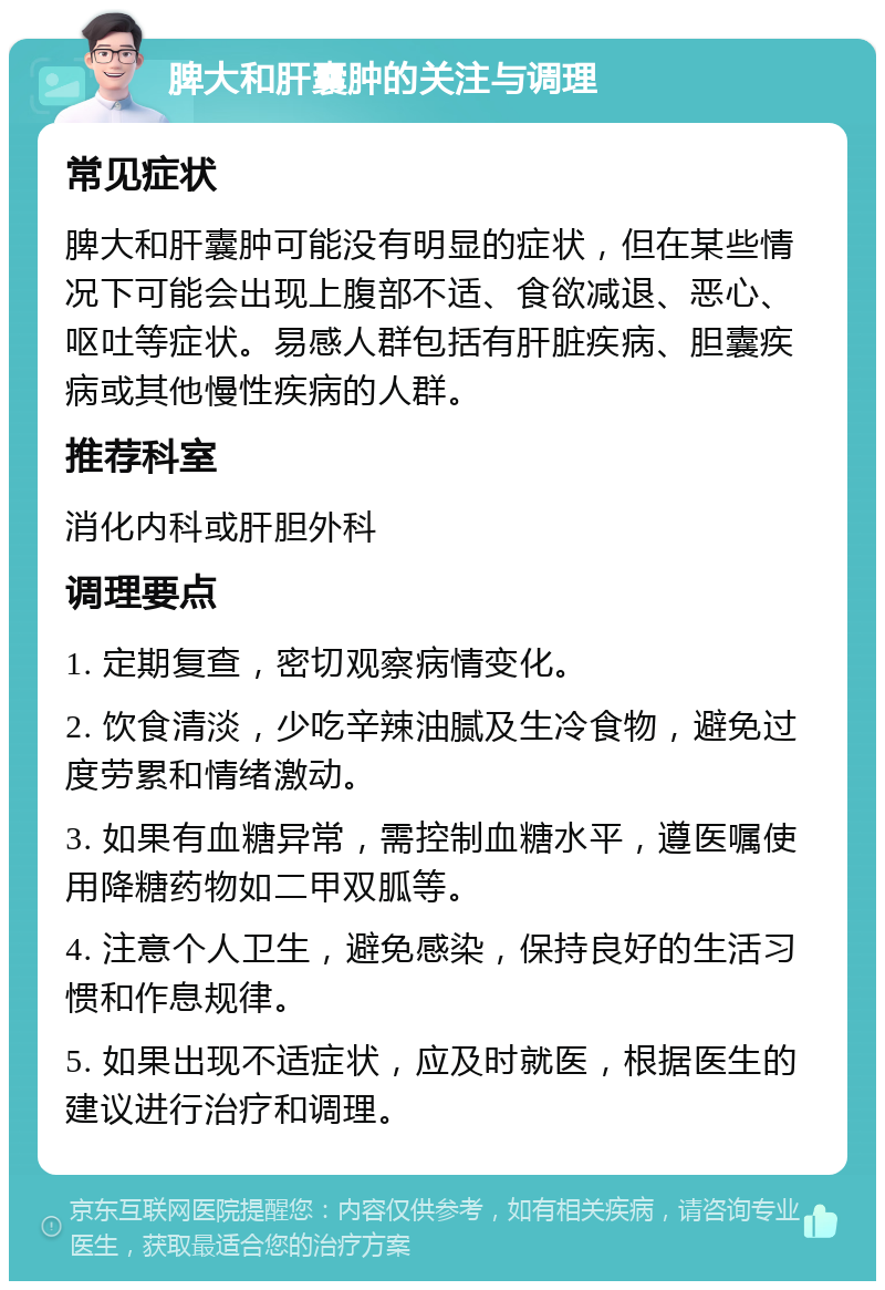 脾大和肝囊肿的关注与调理 常见症状 脾大和肝囊肿可能没有明显的症状，但在某些情况下可能会出现上腹部不适、食欲减退、恶心、呕吐等症状。易感人群包括有肝脏疾病、胆囊疾病或其他慢性疾病的人群。 推荐科室 消化内科或肝胆外科 调理要点 1. 定期复查，密切观察病情变化。 2. 饮食清淡，少吃辛辣油腻及生冷食物，避免过度劳累和情绪激动。 3. 如果有血糖异常，需控制血糖水平，遵医嘱使用降糖药物如二甲双胍等。 4. 注意个人卫生，避免感染，保持良好的生活习惯和作息规律。 5. 如果出现不适症状，应及时就医，根据医生的建议进行治疗和调理。