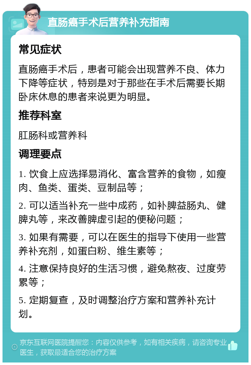 直肠癌手术后营养补充指南 常见症状 直肠癌手术后，患者可能会出现营养不良、体力下降等症状，特别是对于那些在手术后需要长期卧床休息的患者来说更为明显。 推荐科室 肛肠科或营养科 调理要点 1. 饮食上应选择易消化、富含营养的食物，如瘦肉、鱼类、蛋类、豆制品等； 2. 可以适当补充一些中成药，如补脾益肠丸、健脾丸等，来改善脾虚引起的便秘问题； 3. 如果有需要，可以在医生的指导下使用一些营养补充剂，如蛋白粉、维生素等； 4. 注意保持良好的生活习惯，避免熬夜、过度劳累等； 5. 定期复查，及时调整治疗方案和营养补充计划。