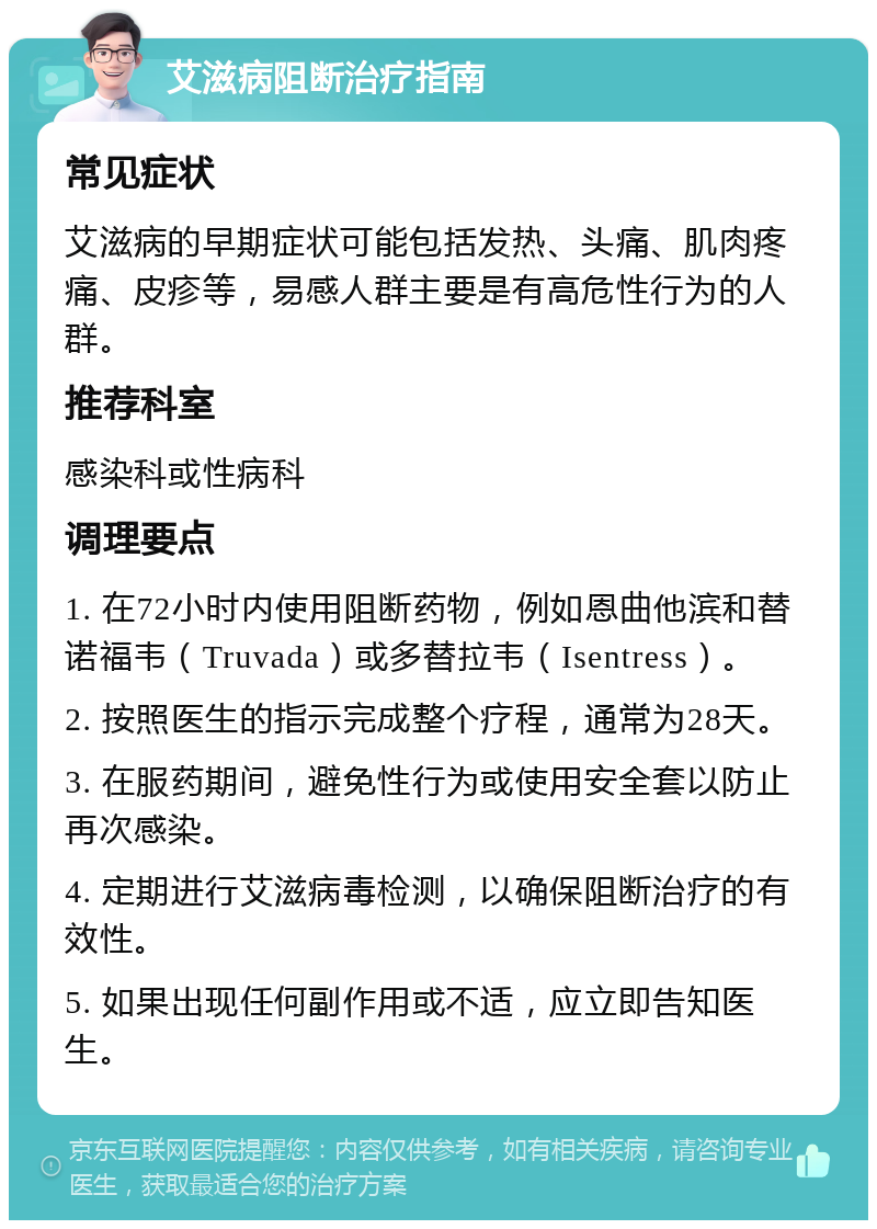 艾滋病阻断治疗指南 常见症状 艾滋病的早期症状可能包括发热、头痛、肌肉疼痛、皮疹等，易感人群主要是有高危性行为的人群。 推荐科室 感染科或性病科 调理要点 1. 在72小时内使用阻断药物，例如恩曲他滨和替诺福韦（Truvada）或多替拉韦（Isentress）。 2. 按照医生的指示完成整个疗程，通常为28天。 3. 在服药期间，避免性行为或使用安全套以防止再次感染。 4. 定期进行艾滋病毒检测，以确保阻断治疗的有效性。 5. 如果出现任何副作用或不适，应立即告知医生。