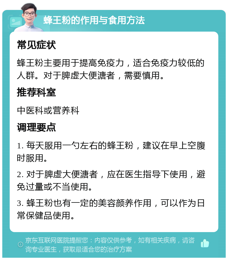 蜂王粉的作用与食用方法 常见症状 蜂王粉主要用于提高免疫力，适合免疫力较低的人群。对于脾虚大便溏者，需要慎用。 推荐科室 中医科或营养科 调理要点 1. 每天服用一勺左右的蜂王粉，建议在早上空腹时服用。 2. 对于脾虚大便溏者，应在医生指导下使用，避免过量或不当使用。 3. 蜂王粉也有一定的美容颜养作用，可以作为日常保健品使用。