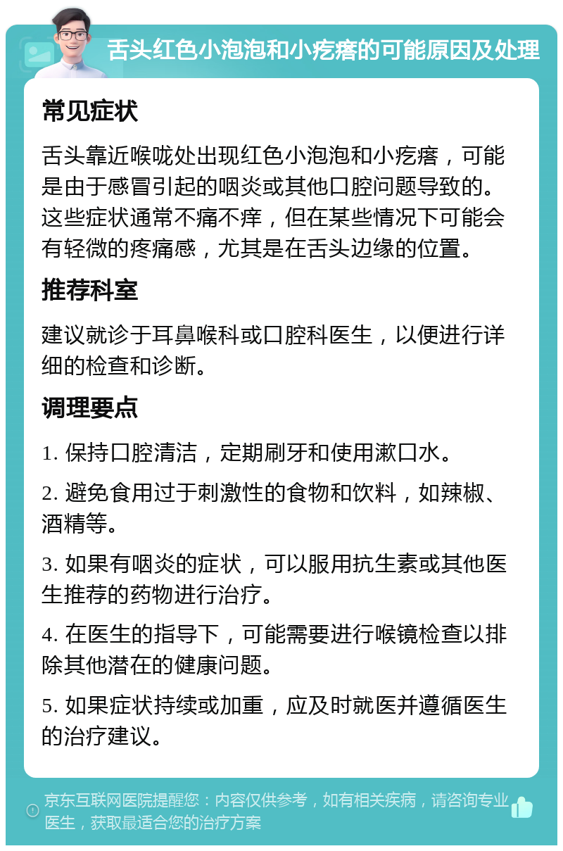 舌头红色小泡泡和小疙瘩的可能原因及处理 常见症状 舌头靠近喉咙处出现红色小泡泡和小疙瘩，可能是由于感冒引起的咽炎或其他口腔问题导致的。这些症状通常不痛不痒，但在某些情况下可能会有轻微的疼痛感，尤其是在舌头边缘的位置。 推荐科室 建议就诊于耳鼻喉科或口腔科医生，以便进行详细的检查和诊断。 调理要点 1. 保持口腔清洁，定期刷牙和使用漱口水。 2. 避免食用过于刺激性的食物和饮料，如辣椒、酒精等。 3. 如果有咽炎的症状，可以服用抗生素或其他医生推荐的药物进行治疗。 4. 在医生的指导下，可能需要进行喉镜检查以排除其他潜在的健康问题。 5. 如果症状持续或加重，应及时就医并遵循医生的治疗建议。