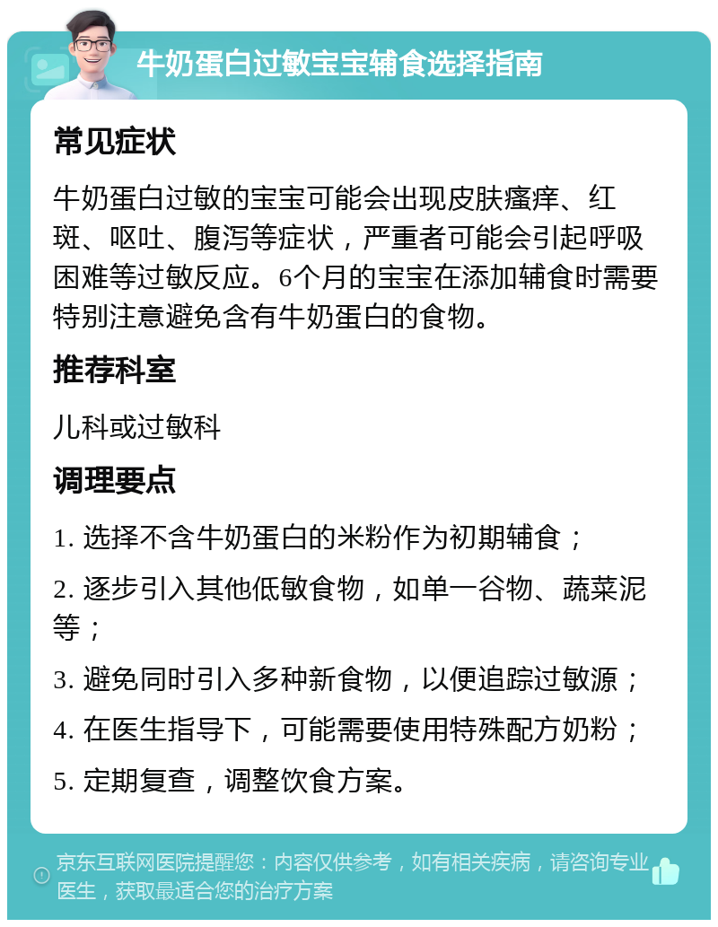 牛奶蛋白过敏宝宝辅食选择指南 常见症状 牛奶蛋白过敏的宝宝可能会出现皮肤瘙痒、红斑、呕吐、腹泻等症状，严重者可能会引起呼吸困难等过敏反应。6个月的宝宝在添加辅食时需要特别注意避免含有牛奶蛋白的食物。 推荐科室 儿科或过敏科 调理要点 1. 选择不含牛奶蛋白的米粉作为初期辅食； 2. 逐步引入其他低敏食物，如单一谷物、蔬菜泥等； 3. 避免同时引入多种新食物，以便追踪过敏源； 4. 在医生指导下，可能需要使用特殊配方奶粉； 5. 定期复查，调整饮食方案。