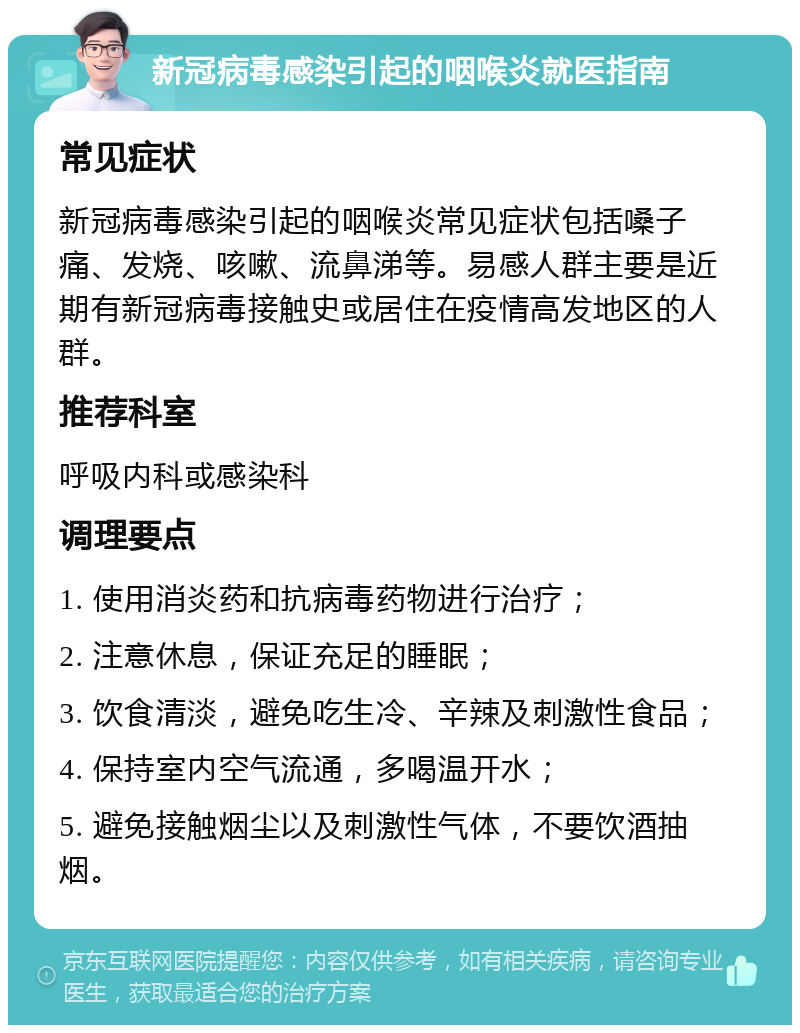 新冠病毒感染引起的咽喉炎就医指南 常见症状 新冠病毒感染引起的咽喉炎常见症状包括嗓子痛、发烧、咳嗽、流鼻涕等。易感人群主要是近期有新冠病毒接触史或居住在疫情高发地区的人群。 推荐科室 呼吸内科或感染科 调理要点 1. 使用消炎药和抗病毒药物进行治疗； 2. 注意休息，保证充足的睡眠； 3. 饮食清淡，避免吃生冷、辛辣及刺激性食品； 4. 保持室内空气流通，多喝温开水； 5. 避免接触烟尘以及刺激性气体，不要饮酒抽烟。