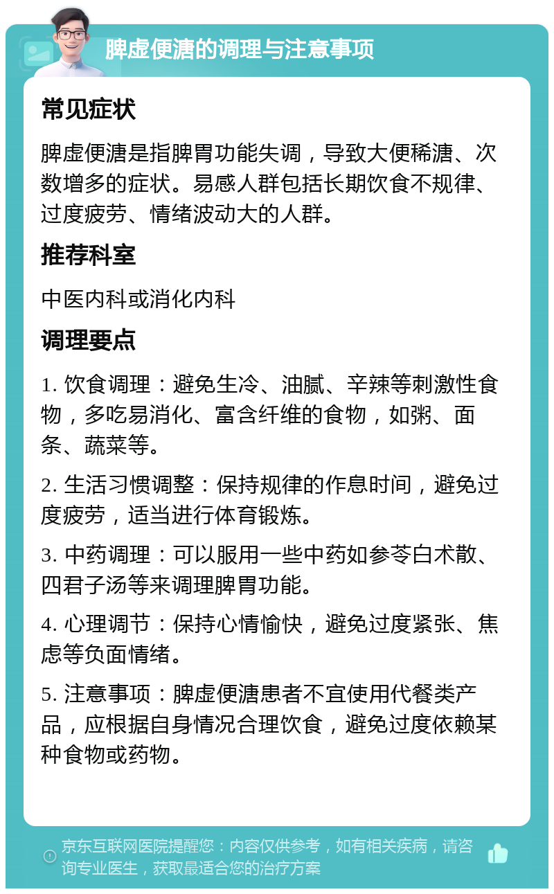 脾虚便溏的调理与注意事项 常见症状 脾虚便溏是指脾胃功能失调，导致大便稀溏、次数增多的症状。易感人群包括长期饮食不规律、过度疲劳、情绪波动大的人群。 推荐科室 中医内科或消化内科 调理要点 1. 饮食调理：避免生冷、油腻、辛辣等刺激性食物，多吃易消化、富含纤维的食物，如粥、面条、蔬菜等。 2. 生活习惯调整：保持规律的作息时间，避免过度疲劳，适当进行体育锻炼。 3. 中药调理：可以服用一些中药如参苓白术散、四君子汤等来调理脾胃功能。 4. 心理调节：保持心情愉快，避免过度紧张、焦虑等负面情绪。 5. 注意事项：脾虚便溏患者不宜使用代餐类产品，应根据自身情况合理饮食，避免过度依赖某种食物或药物。