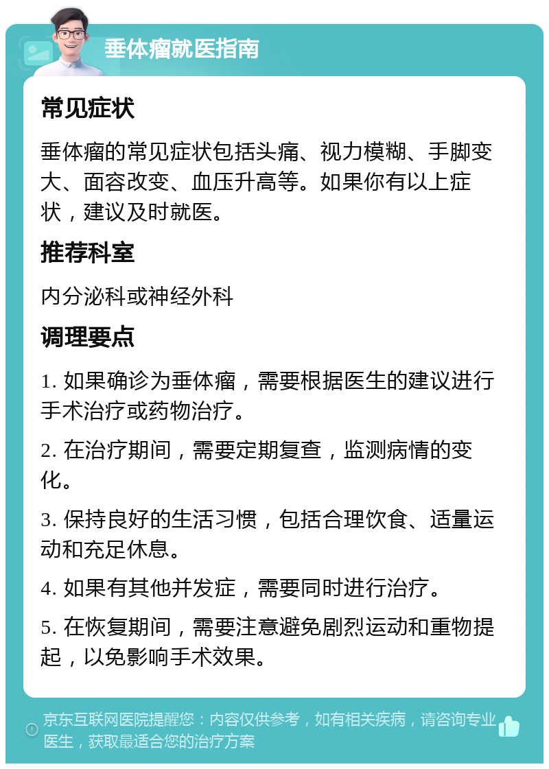 垂体瘤就医指南 常见症状 垂体瘤的常见症状包括头痛、视力模糊、手脚变大、面容改变、血压升高等。如果你有以上症状，建议及时就医。 推荐科室 内分泌科或神经外科 调理要点 1. 如果确诊为垂体瘤，需要根据医生的建议进行手术治疗或药物治疗。 2. 在治疗期间，需要定期复查，监测病情的变化。 3. 保持良好的生活习惯，包括合理饮食、适量运动和充足休息。 4. 如果有其他并发症，需要同时进行治疗。 5. 在恢复期间，需要注意避免剧烈运动和重物提起，以免影响手术效果。