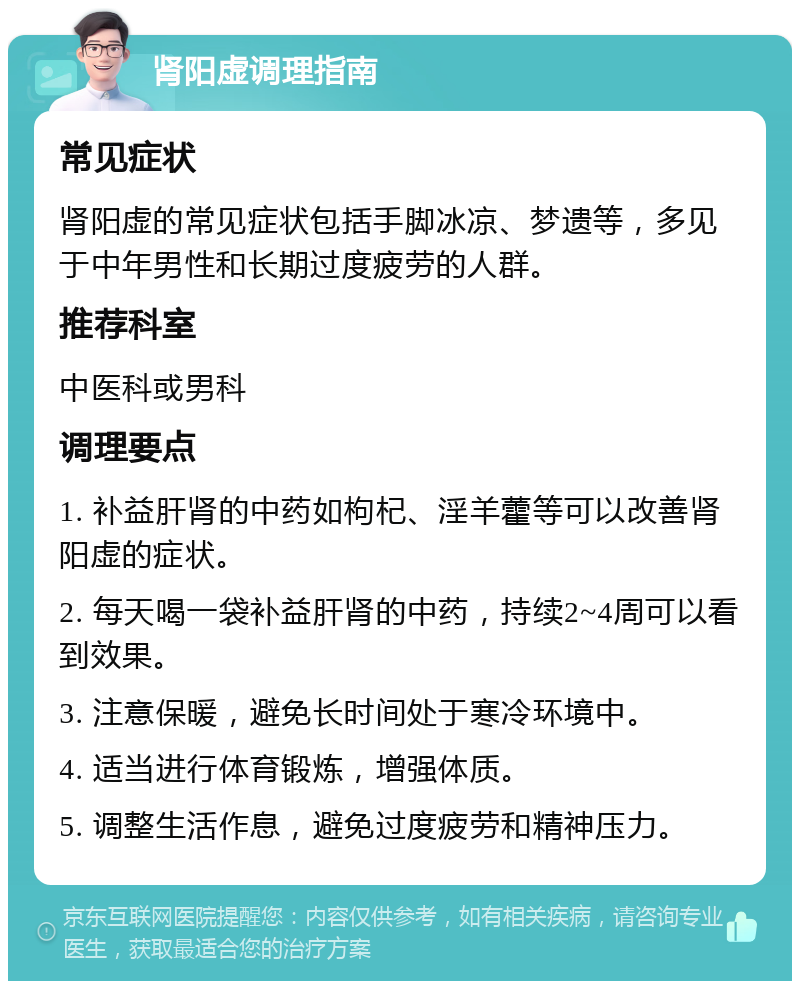 肾阳虚调理指南 常见症状 肾阳虚的常见症状包括手脚冰凉、梦遗等，多见于中年男性和长期过度疲劳的人群。 推荐科室 中医科或男科 调理要点 1. 补益肝肾的中药如枸杞、淫羊藿等可以改善肾阳虚的症状。 2. 每天喝一袋补益肝肾的中药，持续2~4周可以看到效果。 3. 注意保暖，避免长时间处于寒冷环境中。 4. 适当进行体育锻炼，增强体质。 5. 调整生活作息，避免过度疲劳和精神压力。