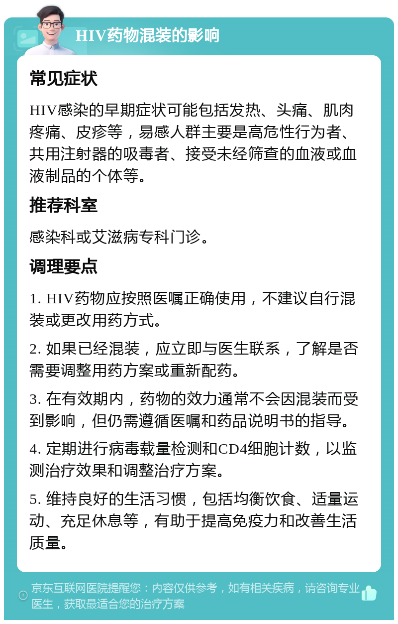 HIV药物混装的影响 常见症状 HIV感染的早期症状可能包括发热、头痛、肌肉疼痛、皮疹等，易感人群主要是高危性行为者、共用注射器的吸毒者、接受未经筛查的血液或血液制品的个体等。 推荐科室 感染科或艾滋病专科门诊。 调理要点 1. HIV药物应按照医嘱正确使用，不建议自行混装或更改用药方式。 2. 如果已经混装，应立即与医生联系，了解是否需要调整用药方案或重新配药。 3. 在有效期内，药物的效力通常不会因混装而受到影响，但仍需遵循医嘱和药品说明书的指导。 4. 定期进行病毒载量检测和CD4细胞计数，以监测治疗效果和调整治疗方案。 5. 维持良好的生活习惯，包括均衡饮食、适量运动、充足休息等，有助于提高免疫力和改善生活质量。