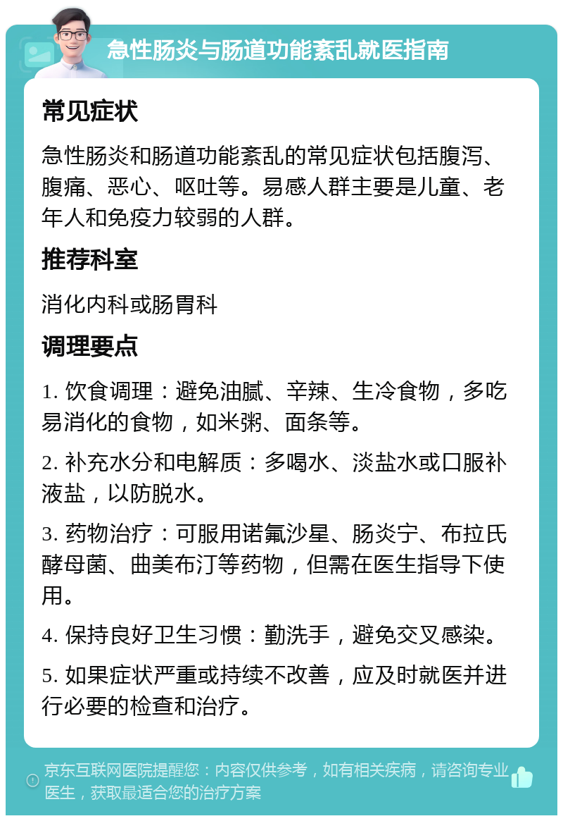 急性肠炎与肠道功能紊乱就医指南 常见症状 急性肠炎和肠道功能紊乱的常见症状包括腹泻、腹痛、恶心、呕吐等。易感人群主要是儿童、老年人和免疫力较弱的人群。 推荐科室 消化内科或肠胃科 调理要点 1. 饮食调理：避免油腻、辛辣、生冷食物，多吃易消化的食物，如米粥、面条等。 2. 补充水分和电解质：多喝水、淡盐水或口服补液盐，以防脱水。 3. 药物治疗：可服用诺氟沙星、肠炎宁、布拉氏酵母菌、曲美布汀等药物，但需在医生指导下使用。 4. 保持良好卫生习惯：勤洗手，避免交叉感染。 5. 如果症状严重或持续不改善，应及时就医并进行必要的检查和治疗。