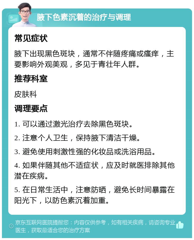 腋下色素沉着的治疗与调理 常见症状 腋下出现黑色斑块，通常不伴随疼痛或瘙痒，主要影响外观美观，多见于青壮年人群。 推荐科室 皮肤科 调理要点 1. 可以通过激光治疗去除黑色斑块。 2. 注意个人卫生，保持腋下清洁干燥。 3. 避免使用刺激性强的化妆品或洗浴用品。 4. 如果伴随其他不适症状，应及时就医排除其他潜在疾病。 5. 在日常生活中，注意防晒，避免长时间暴露在阳光下，以防色素沉着加重。