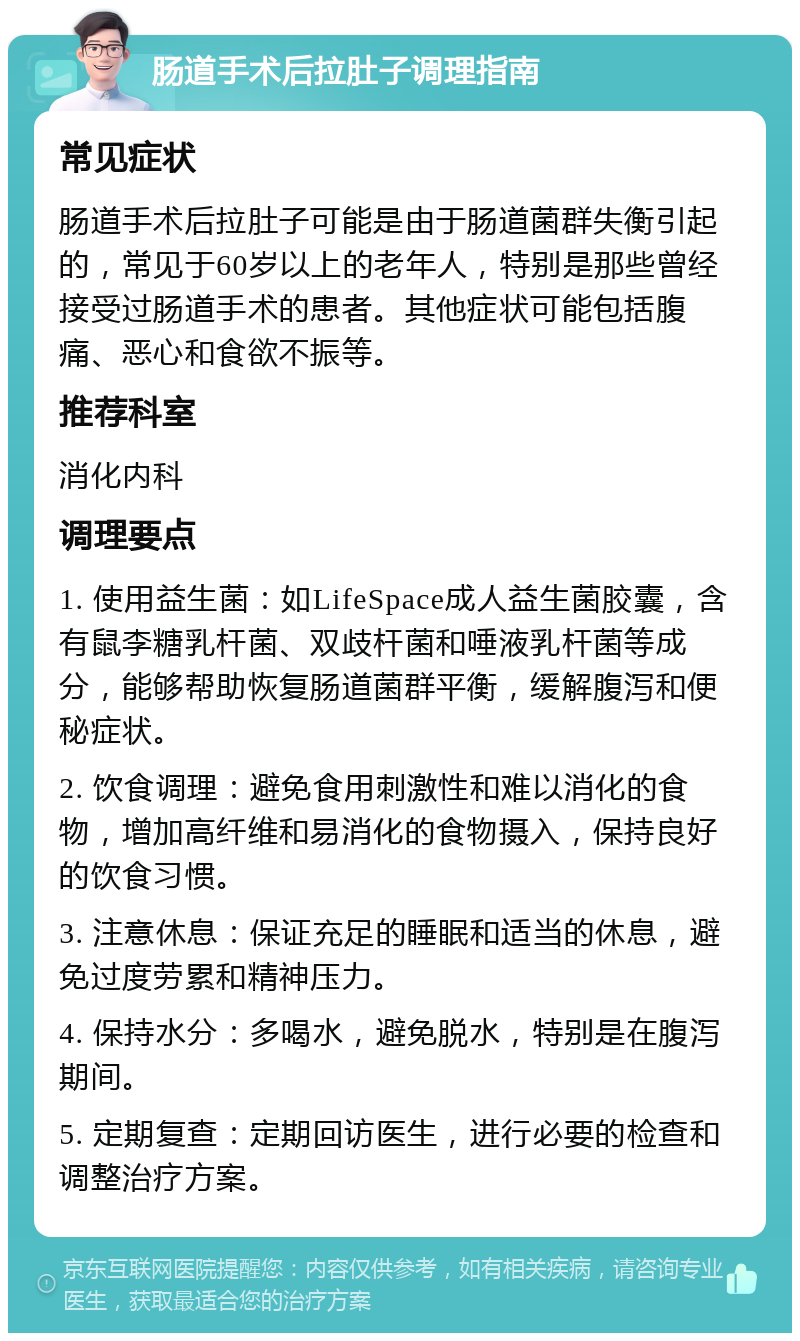 肠道手术后拉肚子调理指南 常见症状 肠道手术后拉肚子可能是由于肠道菌群失衡引起的，常见于60岁以上的老年人，特别是那些曾经接受过肠道手术的患者。其他症状可能包括腹痛、恶心和食欲不振等。 推荐科室 消化内科 调理要点 1. 使用益生菌：如LifeSpace成人益生菌胶囊，含有鼠李糖乳杆菌、双歧杆菌和唾液乳杆菌等成分，能够帮助恢复肠道菌群平衡，缓解腹泻和便秘症状。 2. 饮食调理：避免食用刺激性和难以消化的食物，增加高纤维和易消化的食物摄入，保持良好的饮食习惯。 3. 注意休息：保证充足的睡眠和适当的休息，避免过度劳累和精神压力。 4. 保持水分：多喝水，避免脱水，特别是在腹泻期间。 5. 定期复查：定期回访医生，进行必要的检查和调整治疗方案。