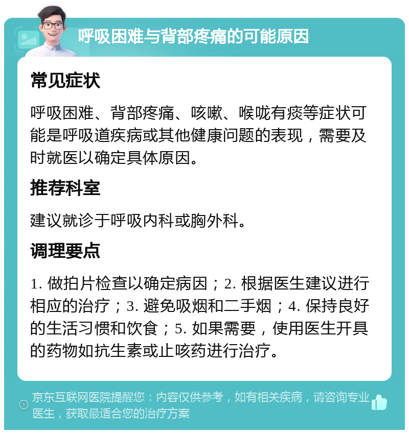 呼吸困难与背部疼痛的可能原因 常见症状 呼吸困难、背部疼痛、咳嗽、喉咙有痰等症状可能是呼吸道疾病或其他健康问题的表现，需要及时就医以确定具体原因。 推荐科室 建议就诊于呼吸内科或胸外科。 调理要点 1. 做拍片检查以确定病因；2. 根据医生建议进行相应的治疗；3. 避免吸烟和二手烟；4. 保持良好的生活习惯和饮食；5. 如果需要，使用医生开具的药物如抗生素或止咳药进行治疗。