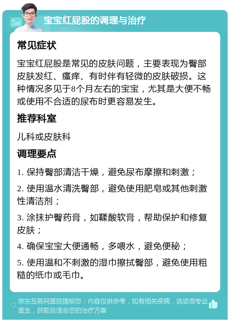 宝宝红屁股的调理与治疗 常见症状 宝宝红屁股是常见的皮肤问题，主要表现为臀部皮肤发红、瘙痒、有时伴有轻微的皮肤破损。这种情况多见于8个月左右的宝宝，尤其是大便不畅或使用不合适的尿布时更容易发生。 推荐科室 儿科或皮肤科 调理要点 1. 保持臀部清洁干燥，避免尿布摩擦和刺激； 2. 使用温水清洗臀部，避免使用肥皂或其他刺激性清洁剂； 3. 涂抹护臀药膏，如鞣酸软膏，帮助保护和修复皮肤； 4. 确保宝宝大便通畅，多喂水，避免便秘； 5. 使用温和不刺激的湿巾擦拭臀部，避免使用粗糙的纸巾或毛巾。