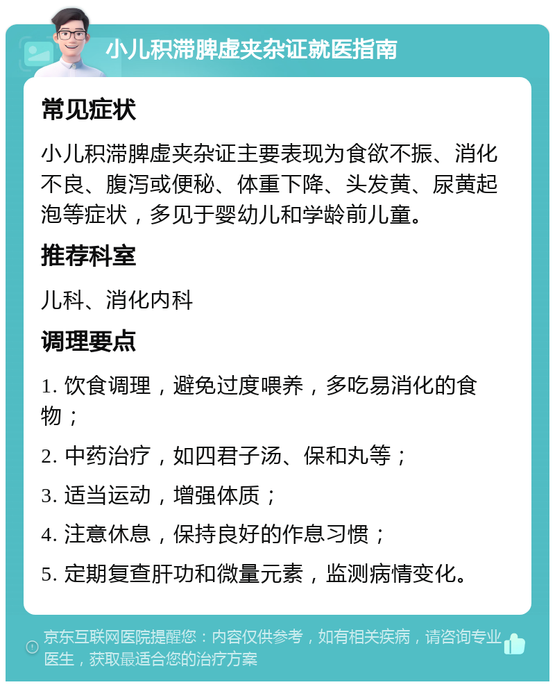 小儿积滞脾虚夹杂证就医指南 常见症状 小儿积滞脾虚夹杂证主要表现为食欲不振、消化不良、腹泻或便秘、体重下降、头发黄、尿黄起泡等症状，多见于婴幼儿和学龄前儿童。 推荐科室 儿科、消化内科 调理要点 1. 饮食调理，避免过度喂养，多吃易消化的食物； 2. 中药治疗，如四君子汤、保和丸等； 3. 适当运动，增强体质； 4. 注意休息，保持良好的作息习惯； 5. 定期复查肝功和微量元素，监测病情变化。