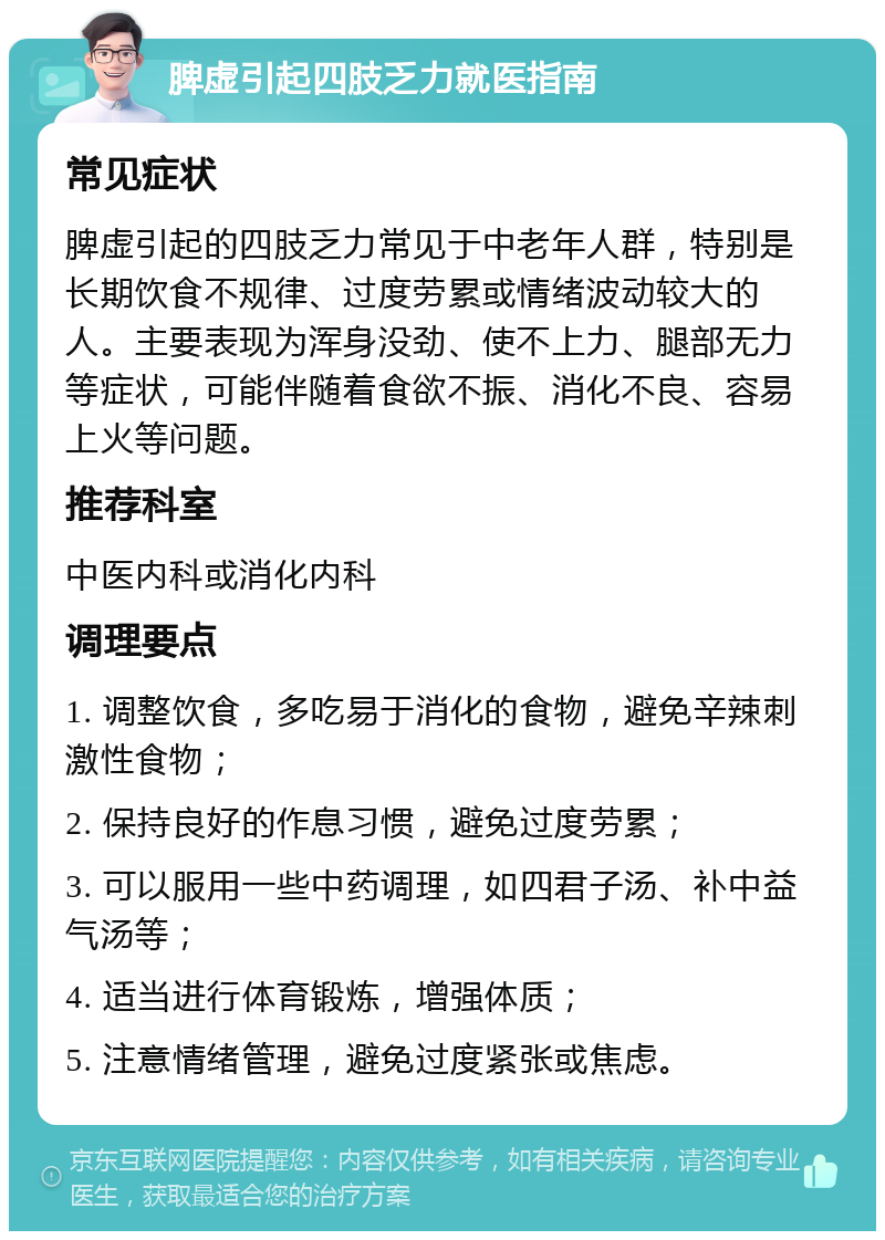 脾虚引起四肢乏力就医指南 常见症状 脾虚引起的四肢乏力常见于中老年人群，特别是长期饮食不规律、过度劳累或情绪波动较大的人。主要表现为浑身没劲、使不上力、腿部无力等症状，可能伴随着食欲不振、消化不良、容易上火等问题。 推荐科室 中医内科或消化内科 调理要点 1. 调整饮食，多吃易于消化的食物，避免辛辣刺激性食物； 2. 保持良好的作息习惯，避免过度劳累； 3. 可以服用一些中药调理，如四君子汤、补中益气汤等； 4. 适当进行体育锻炼，增强体质； 5. 注意情绪管理，避免过度紧张或焦虑。