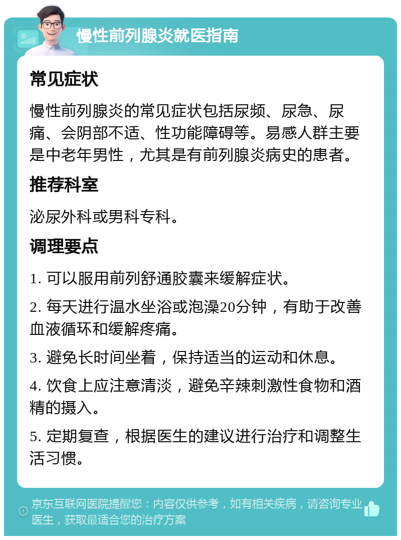 慢性前列腺炎就医指南 常见症状 慢性前列腺炎的常见症状包括尿频、尿急、尿痛、会阴部不适、性功能障碍等。易感人群主要是中老年男性，尤其是有前列腺炎病史的患者。 推荐科室 泌尿外科或男科专科。 调理要点 1. 可以服用前列舒通胶囊来缓解症状。 2. 每天进行温水坐浴或泡澡20分钟，有助于改善血液循环和缓解疼痛。 3. 避免长时间坐着，保持适当的运动和休息。 4. 饮食上应注意清淡，避免辛辣刺激性食物和酒精的摄入。 5. 定期复查，根据医生的建议进行治疗和调整生活习惯。