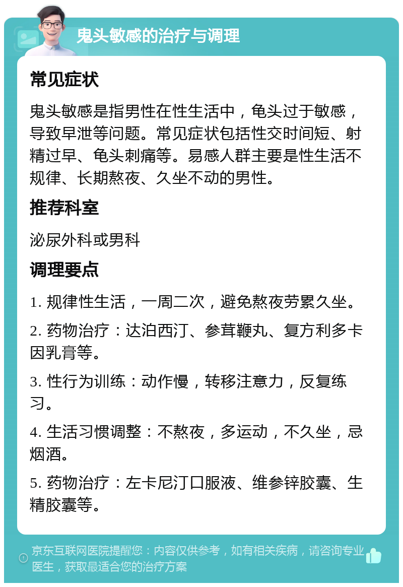 鬼头敏感的治疗与调理 常见症状 鬼头敏感是指男性在性生活中，龟头过于敏感，导致早泄等问题。常见症状包括性交时间短、射精过早、龟头刺痛等。易感人群主要是性生活不规律、长期熬夜、久坐不动的男性。 推荐科室 泌尿外科或男科 调理要点 1. 规律性生活，一周二次，避免熬夜劳累久坐。 2. 药物治疗：达泊西汀、参茸鞭丸、复方利多卡因乳膏等。 3. 性行为训练：动作慢，转移注意力，反复练习。 4. 生活习惯调整：不熬夜，多运动，不久坐，忌烟酒。 5. 药物治疗：左卡尼汀口服液、维参锌胶囊、生精胶囊等。