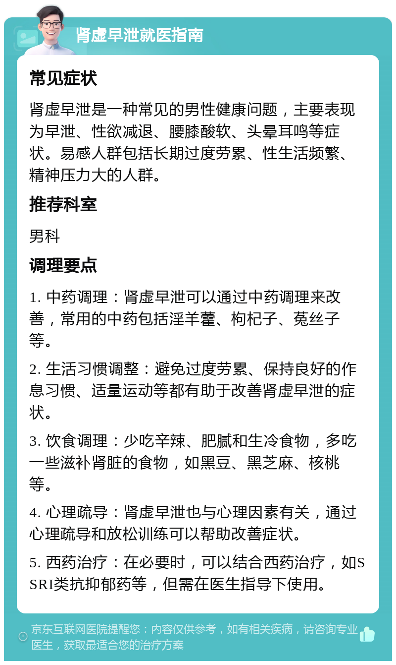 肾虚早泄就医指南 常见症状 肾虚早泄是一种常见的男性健康问题，主要表现为早泄、性欲减退、腰膝酸软、头晕耳鸣等症状。易感人群包括长期过度劳累、性生活频繁、精神压力大的人群。 推荐科室 男科 调理要点 1. 中药调理：肾虚早泄可以通过中药调理来改善，常用的中药包括淫羊藿、枸杞子、菟丝子等。 2. 生活习惯调整：避免过度劳累、保持良好的作息习惯、适量运动等都有助于改善肾虚早泄的症状。 3. 饮食调理：少吃辛辣、肥腻和生冷食物，多吃一些滋补肾脏的食物，如黑豆、黑芝麻、核桃等。 4. 心理疏导：肾虚早泄也与心理因素有关，通过心理疏导和放松训练可以帮助改善症状。 5. 西药治疗：在必要时，可以结合西药治疗，如SSRI类抗抑郁药等，但需在医生指导下使用。