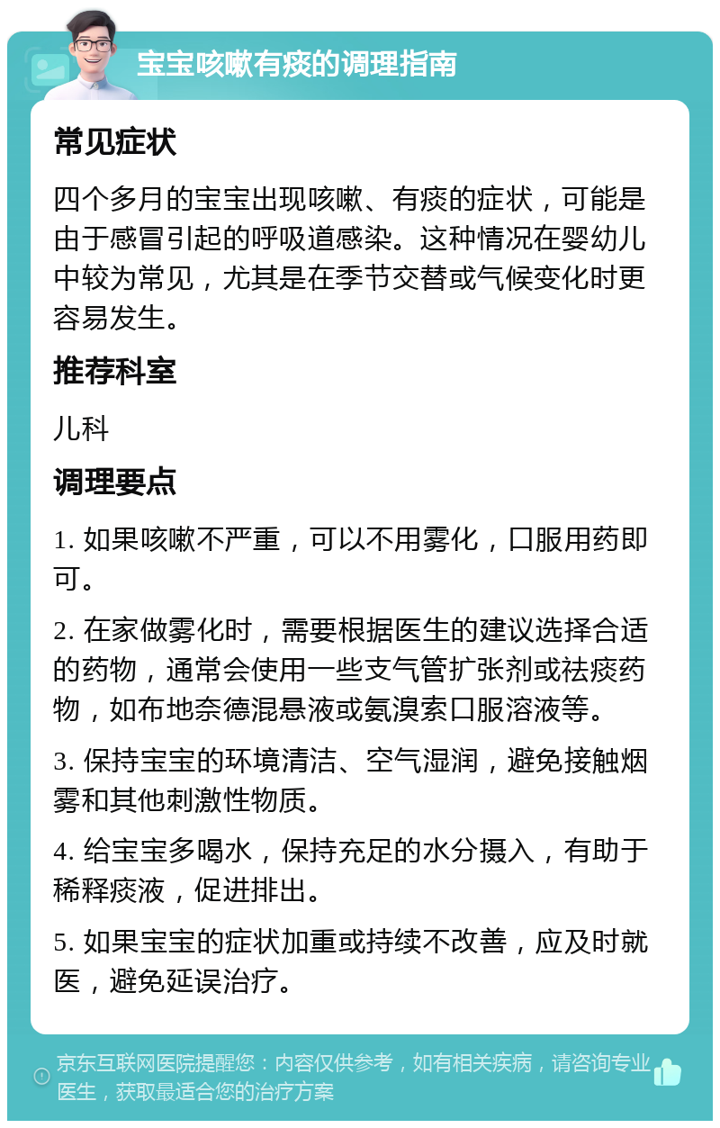 宝宝咳嗽有痰的调理指南 常见症状 四个多月的宝宝出现咳嗽、有痰的症状，可能是由于感冒引起的呼吸道感染。这种情况在婴幼儿中较为常见，尤其是在季节交替或气候变化时更容易发生。 推荐科室 儿科 调理要点 1. 如果咳嗽不严重，可以不用雾化，口服用药即可。 2. 在家做雾化时，需要根据医生的建议选择合适的药物，通常会使用一些支气管扩张剂或祛痰药物，如布地奈德混悬液或氨溴索口服溶液等。 3. 保持宝宝的环境清洁、空气湿润，避免接触烟雾和其他刺激性物质。 4. 给宝宝多喝水，保持充足的水分摄入，有助于稀释痰液，促进排出。 5. 如果宝宝的症状加重或持续不改善，应及时就医，避免延误治疗。