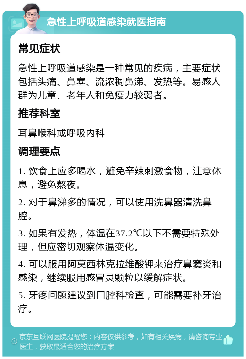 急性上呼吸道感染就医指南 常见症状 急性上呼吸道感染是一种常见的疾病，主要症状包括头痛、鼻塞、流浓稠鼻涕、发热等。易感人群为儿童、老年人和免疫力较弱者。 推荐科室 耳鼻喉科或呼吸内科 调理要点 1. 饮食上应多喝水，避免辛辣刺激食物，注意休息，避免熬夜。 2. 对于鼻涕多的情况，可以使用洗鼻器清洗鼻腔。 3. 如果有发热，体温在37.2℃以下不需要特殊处理，但应密切观察体温变化。 4. 可以服用阿莫西林克拉维酸钾来治疗鼻窦炎和感染，继续服用感冒灵颗粒以缓解症状。 5. 牙疼问题建议到口腔科检查，可能需要补牙治疗。