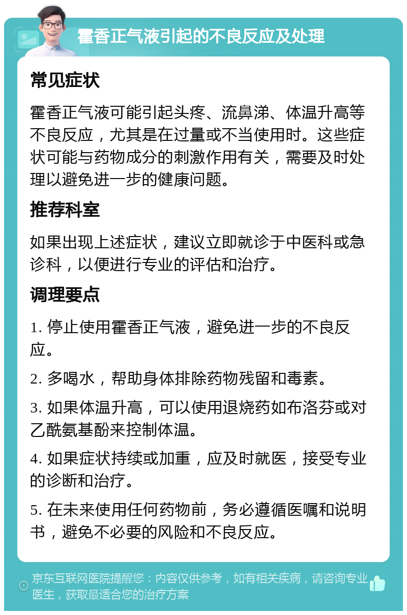 霍香正气液引起的不良反应及处理 常见症状 霍香正气液可能引起头疼、流鼻涕、体温升高等不良反应，尤其是在过量或不当使用时。这些症状可能与药物成分的刺激作用有关，需要及时处理以避免进一步的健康问题。 推荐科室 如果出现上述症状，建议立即就诊于中医科或急诊科，以便进行专业的评估和治疗。 调理要点 1. 停止使用霍香正气液，避免进一步的不良反应。 2. 多喝水，帮助身体排除药物残留和毒素。 3. 如果体温升高，可以使用退烧药如布洛芬或对乙酰氨基酚来控制体温。 4. 如果症状持续或加重，应及时就医，接受专业的诊断和治疗。 5. 在未来使用任何药物前，务必遵循医嘱和说明书，避免不必要的风险和不良反应。