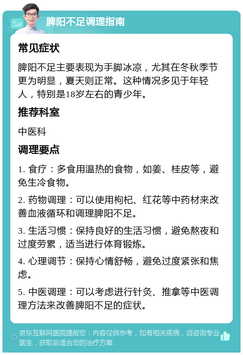 脾阳不足调理指南 常见症状 脾阳不足主要表现为手脚冰凉，尤其在冬秋季节更为明显，夏天则正常。这种情况多见于年轻人，特别是18岁左右的青少年。 推荐科室 中医科 调理要点 1. 食疗：多食用温热的食物，如姜、桂皮等，避免生冷食物。 2. 药物调理：可以使用枸杞、红花等中药材来改善血液循环和调理脾阳不足。 3. 生活习惯：保持良好的生活习惯，避免熬夜和过度劳累，适当进行体育锻炼。 4. 心理调节：保持心情舒畅，避免过度紧张和焦虑。 5. 中医调理：可以考虑进行针灸、推拿等中医调理方法来改善脾阳不足的症状。