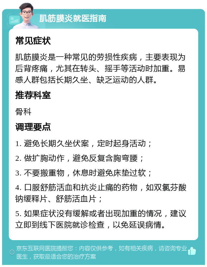 肌筋膜炎就医指南 常见症状 肌筋膜炎是一种常见的劳损性疾病，主要表现为后背疼痛，尤其在转头、摇手等活动时加重。易感人群包括长期久坐、缺乏运动的人群。 推荐科室 骨科 调理要点 1. 避免长期久坐伏案，定时起身活动； 2. 做扩胸动作，避免反复含胸弯腰； 3. 不要搬重物，休息时避免床垫过软； 4. 口服舒筋活血和抗炎止痛的药物，如双氯芬酸钠缓释片、舒筋活血片； 5. 如果症状没有缓解或者出现加重的情况，建议立即到线下医院就诊检查，以免延误病情。