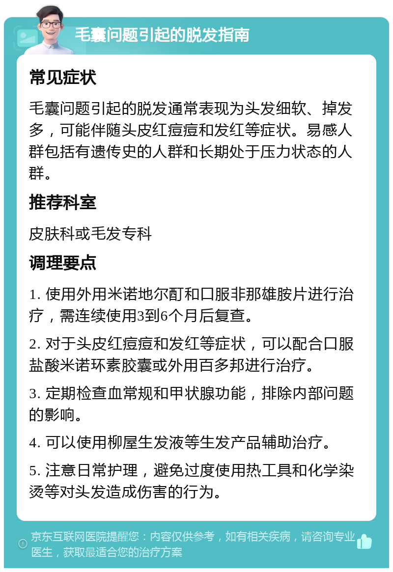 毛囊问题引起的脱发指南 常见症状 毛囊问题引起的脱发通常表现为头发细软、掉发多，可能伴随头皮红痘痘和发红等症状。易感人群包括有遗传史的人群和长期处于压力状态的人群。 推荐科室 皮肤科或毛发专科 调理要点 1. 使用外用米诺地尔酊和口服非那雄胺片进行治疗，需连续使用3到6个月后复查。 2. 对于头皮红痘痘和发红等症状，可以配合口服盐酸米诺环素胶囊或外用百多邦进行治疗。 3. 定期检查血常规和甲状腺功能，排除内部问题的影响。 4. 可以使用柳屋生发液等生发产品辅助治疗。 5. 注意日常护理，避免过度使用热工具和化学染烫等对头发造成伤害的行为。