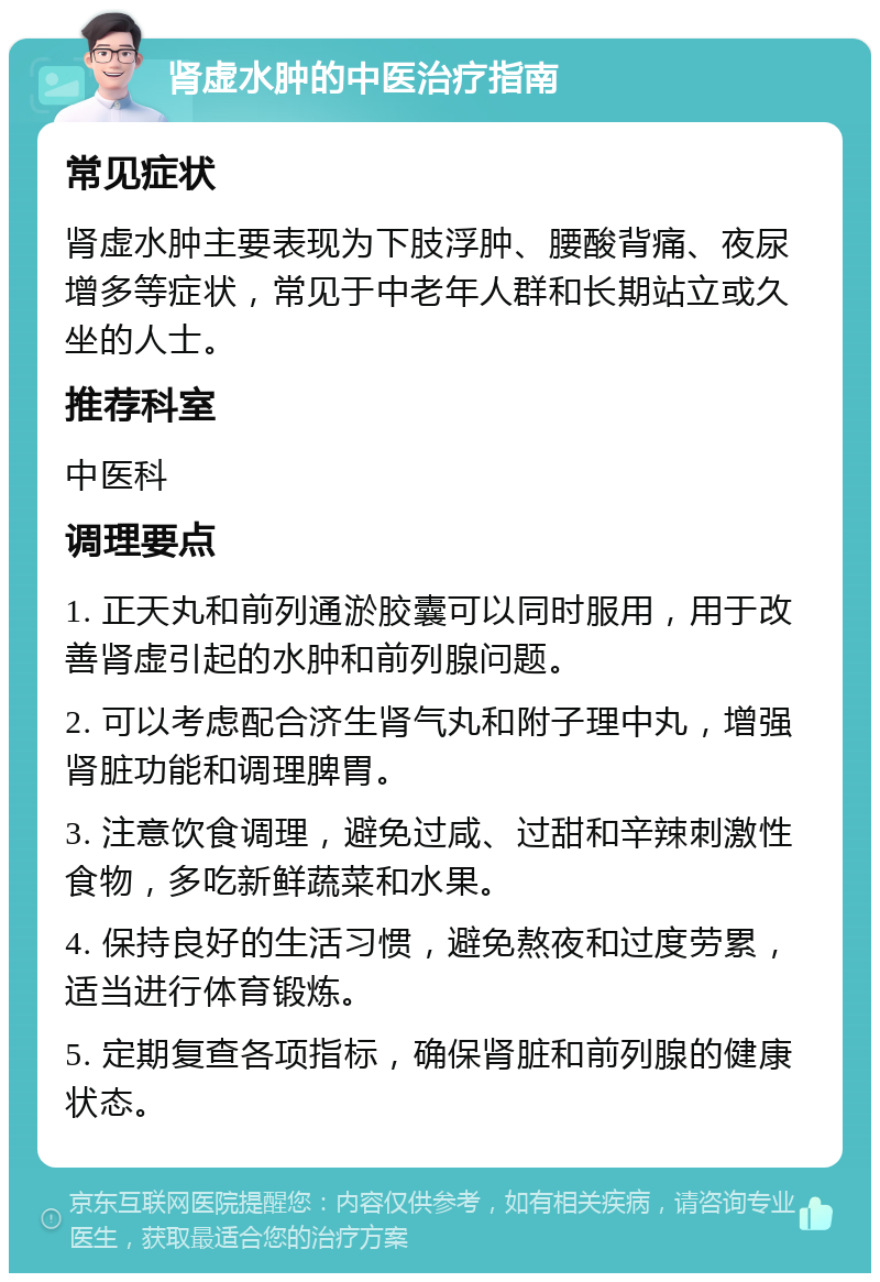 肾虚水肿的中医治疗指南 常见症状 肾虚水肿主要表现为下肢浮肿、腰酸背痛、夜尿增多等症状，常见于中老年人群和长期站立或久坐的人士。 推荐科室 中医科 调理要点 1. 正天丸和前列通淤胶囊可以同时服用，用于改善肾虚引起的水肿和前列腺问题。 2. 可以考虑配合济生肾气丸和附子理中丸，增强肾脏功能和调理脾胃。 3. 注意饮食调理，避免过咸、过甜和辛辣刺激性食物，多吃新鲜蔬菜和水果。 4. 保持良好的生活习惯，避免熬夜和过度劳累，适当进行体育锻炼。 5. 定期复查各项指标，确保肾脏和前列腺的健康状态。