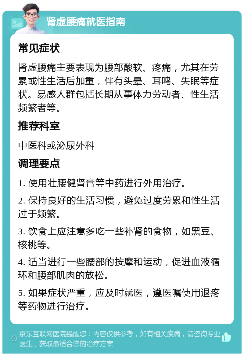 肾虚腰痛就医指南 常见症状 肾虚腰痛主要表现为腰部酸软、疼痛，尤其在劳累或性生活后加重，伴有头晕、耳鸣、失眠等症状。易感人群包括长期从事体力劳动者、性生活频繁者等。 推荐科室 中医科或泌尿外科 调理要点 1. 使用壮腰健肾膏等中药进行外用治疗。 2. 保持良好的生活习惯，避免过度劳累和性生活过于频繁。 3. 饮食上应注意多吃一些补肾的食物，如黑豆、核桃等。 4. 适当进行一些腰部的按摩和运动，促进血液循环和腰部肌肉的放松。 5. 如果症状严重，应及时就医，遵医嘱使用退疼等药物进行治疗。