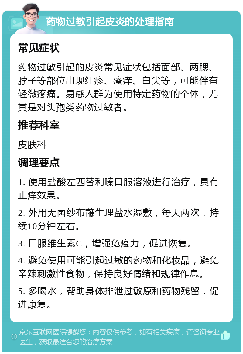 药物过敏引起皮炎的处理指南 常见症状 药物过敏引起的皮炎常见症状包括面部、两腮、脖子等部位出现红疹、瘙痒、白尖等，可能伴有轻微疼痛。易感人群为使用特定药物的个体，尤其是对头孢类药物过敏者。 推荐科室 皮肤科 调理要点 1. 使用盐酸左西替利嗪口服溶液进行治疗，具有止痒效果。 2. 外用无菌纱布蘸生理盐水湿敷，每天两次，持续10分钟左右。 3. 口服维生素C，增强免疫力，促进恢复。 4. 避免使用可能引起过敏的药物和化妆品，避免辛辣刺激性食物，保持良好情绪和规律作息。 5. 多喝水，帮助身体排泄过敏原和药物残留，促进康复。