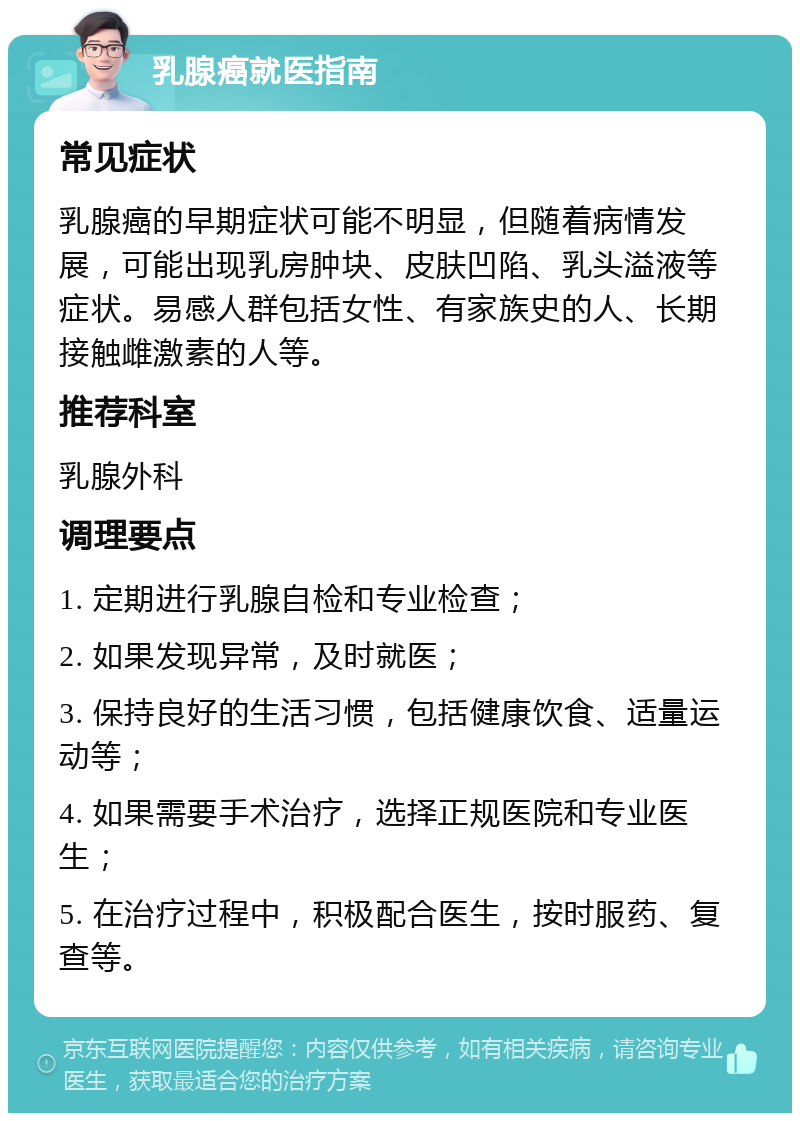 乳腺癌就医指南 常见症状 乳腺癌的早期症状可能不明显，但随着病情发展，可能出现乳房肿块、皮肤凹陷、乳头溢液等症状。易感人群包括女性、有家族史的人、长期接触雌激素的人等。 推荐科室 乳腺外科 调理要点 1. 定期进行乳腺自检和专业检查； 2. 如果发现异常，及时就医； 3. 保持良好的生活习惯，包括健康饮食、适量运动等； 4. 如果需要手术治疗，选择正规医院和专业医生； 5. 在治疗过程中，积极配合医生，按时服药、复查等。