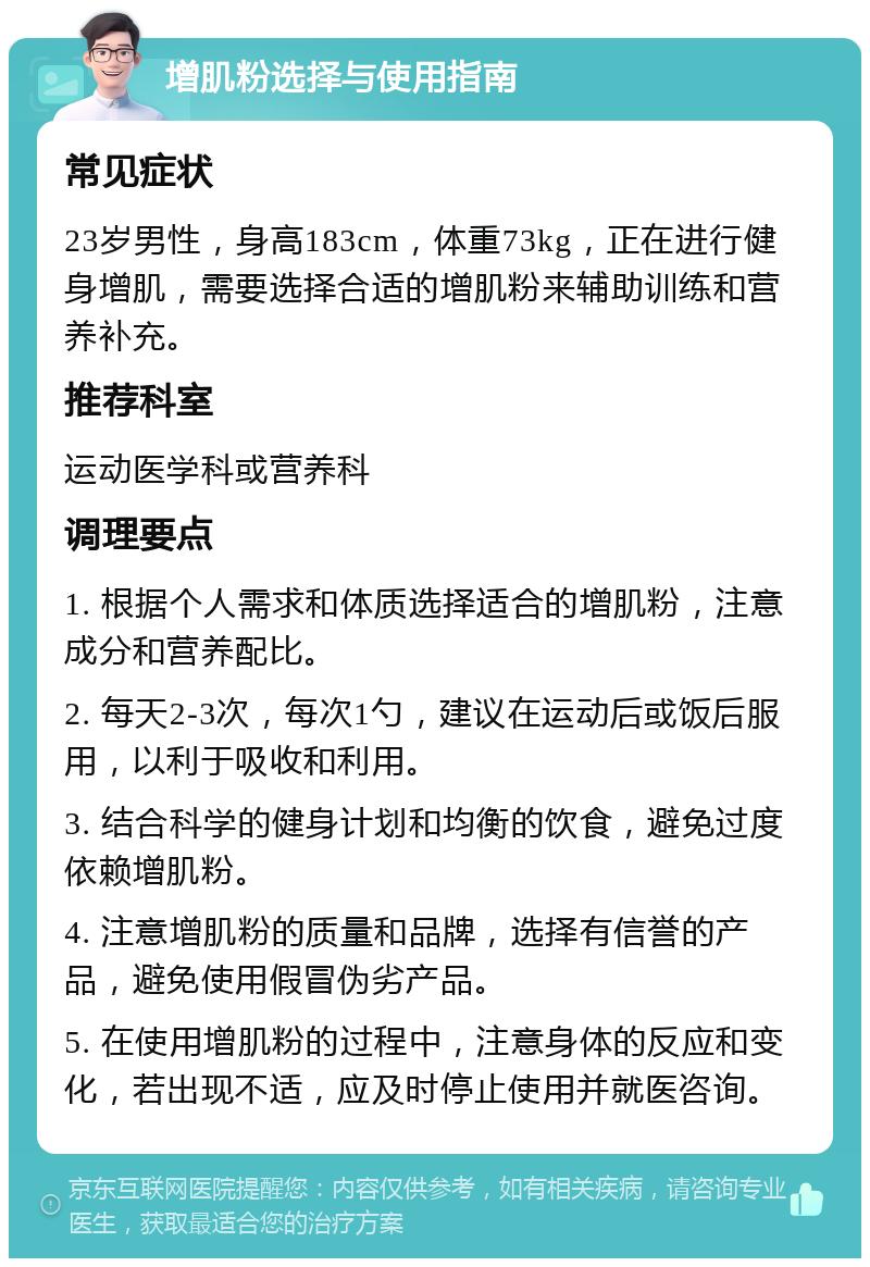 增肌粉选择与使用指南 常见症状 23岁男性，身高183cm，体重73kg，正在进行健身增肌，需要选择合适的增肌粉来辅助训练和营养补充。 推荐科室 运动医学科或营养科 调理要点 1. 根据个人需求和体质选择适合的增肌粉，注意成分和营养配比。 2. 每天2-3次，每次1勺，建议在运动后或饭后服用，以利于吸收和利用。 3. 结合科学的健身计划和均衡的饮食，避免过度依赖增肌粉。 4. 注意增肌粉的质量和品牌，选择有信誉的产品，避免使用假冒伪劣产品。 5. 在使用增肌粉的过程中，注意身体的反应和变化，若出现不适，应及时停止使用并就医咨询。