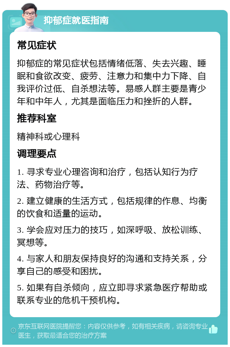 抑郁症就医指南 常见症状 抑郁症的常见症状包括情绪低落、失去兴趣、睡眠和食欲改变、疲劳、注意力和集中力下降、自我评价过低、自杀想法等。易感人群主要是青少年和中年人，尤其是面临压力和挫折的人群。 推荐科室 精神科或心理科 调理要点 1. 寻求专业心理咨询和治疗，包括认知行为疗法、药物治疗等。 2. 建立健康的生活方式，包括规律的作息、均衡的饮食和适量的运动。 3. 学会应对压力的技巧，如深呼吸、放松训练、冥想等。 4. 与家人和朋友保持良好的沟通和支持关系，分享自己的感受和困扰。 5. 如果有自杀倾向，应立即寻求紧急医疗帮助或联系专业的危机干预机构。