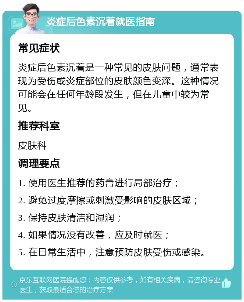 炎症后色素沉着就医指南 常见症状 炎症后色素沉着是一种常见的皮肤问题，通常表现为受伤或炎症部位的皮肤颜色变深。这种情况可能会在任何年龄段发生，但在儿童中较为常见。 推荐科室 皮肤科 调理要点 1. 使用医生推荐的药膏进行局部治疗； 2. 避免过度摩擦或刺激受影响的皮肤区域； 3. 保持皮肤清洁和湿润； 4. 如果情况没有改善，应及时就医； 5. 在日常生活中，注意预防皮肤受伤或感染。