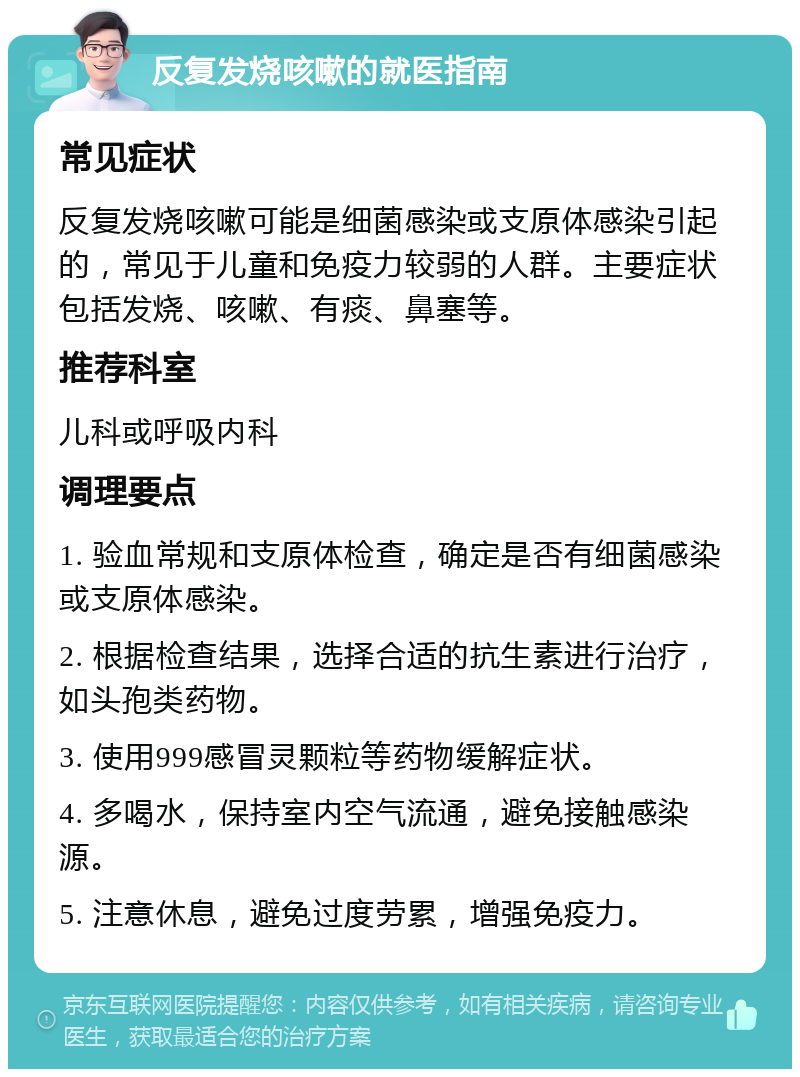 反复发烧咳嗽的就医指南 常见症状 反复发烧咳嗽可能是细菌感染或支原体感染引起的，常见于儿童和免疫力较弱的人群。主要症状包括发烧、咳嗽、有痰、鼻塞等。 推荐科室 儿科或呼吸内科 调理要点 1. 验血常规和支原体检查，确定是否有细菌感染或支原体感染。 2. 根据检查结果，选择合适的抗生素进行治疗，如头孢类药物。 3. 使用999感冒灵颗粒等药物缓解症状。 4. 多喝水，保持室内空气流通，避免接触感染源。 5. 注意休息，避免过度劳累，增强免疫力。