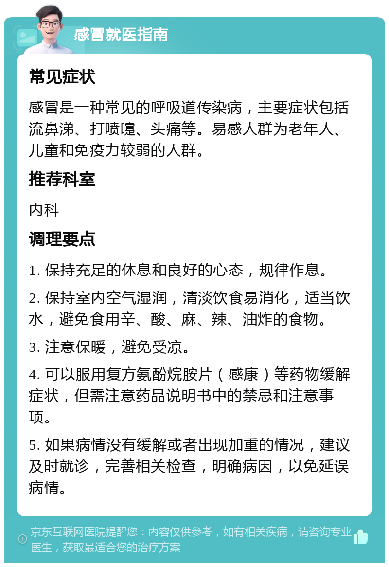 感冒就医指南 常见症状 感冒是一种常见的呼吸道传染病，主要症状包括流鼻涕、打喷嚏、头痛等。易感人群为老年人、儿童和免疫力较弱的人群。 推荐科室 内科 调理要点 1. 保持充足的休息和良好的心态，规律作息。 2. 保持室内空气湿润，清淡饮食易消化，适当饮水，避免食用辛、酸、麻、辣、油炸的食物。 3. 注意保暖，避免受凉。 4. 可以服用复方氨酚烷胺片（感康）等药物缓解症状，但需注意药品说明书中的禁忌和注意事项。 5. 如果病情没有缓解或者出现加重的情况，建议及时就诊，完善相关检查，明确病因，以免延误病情。