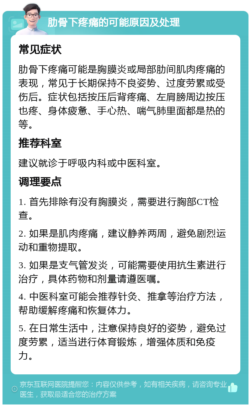 肋骨下疼痛的可能原因及处理 常见症状 肋骨下疼痛可能是胸膜炎或局部肋间肌肉疼痛的表现，常见于长期保持不良姿势、过度劳累或受伤后。症状包括按压后背疼痛、左肩膀周边按压也疼、身体疲惫、手心热、喘气肺里面都是热的等。 推荐科室 建议就诊于呼吸内科或中医科室。 调理要点 1. 首先排除有没有胸膜炎，需要进行胸部CT检查。 2. 如果是肌肉疼痛，建议静养两周，避免剧烈运动和重物提取。 3. 如果是支气管发炎，可能需要使用抗生素进行治疗，具体药物和剂量请遵医嘱。 4. 中医科室可能会推荐针灸、推拿等治疗方法，帮助缓解疼痛和恢复体力。 5. 在日常生活中，注意保持良好的姿势，避免过度劳累，适当进行体育锻炼，增强体质和免疫力。