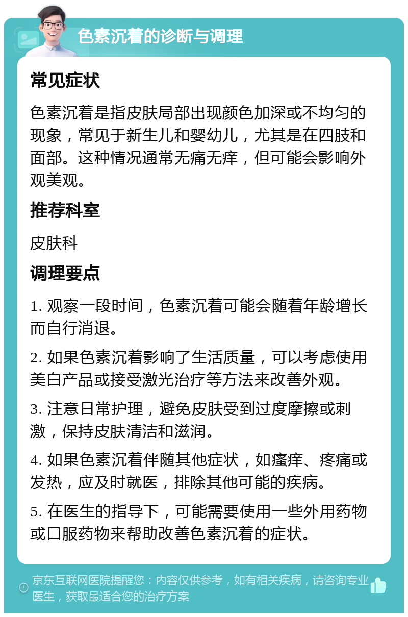 色素沉着的诊断与调理 常见症状 色素沉着是指皮肤局部出现颜色加深或不均匀的现象，常见于新生儿和婴幼儿，尤其是在四肢和面部。这种情况通常无痛无痒，但可能会影响外观美观。 推荐科室 皮肤科 调理要点 1. 观察一段时间，色素沉着可能会随着年龄增长而自行消退。 2. 如果色素沉着影响了生活质量，可以考虑使用美白产品或接受激光治疗等方法来改善外观。 3. 注意日常护理，避免皮肤受到过度摩擦或刺激，保持皮肤清洁和滋润。 4. 如果色素沉着伴随其他症状，如瘙痒、疼痛或发热，应及时就医，排除其他可能的疾病。 5. 在医生的指导下，可能需要使用一些外用药物或口服药物来帮助改善色素沉着的症状。