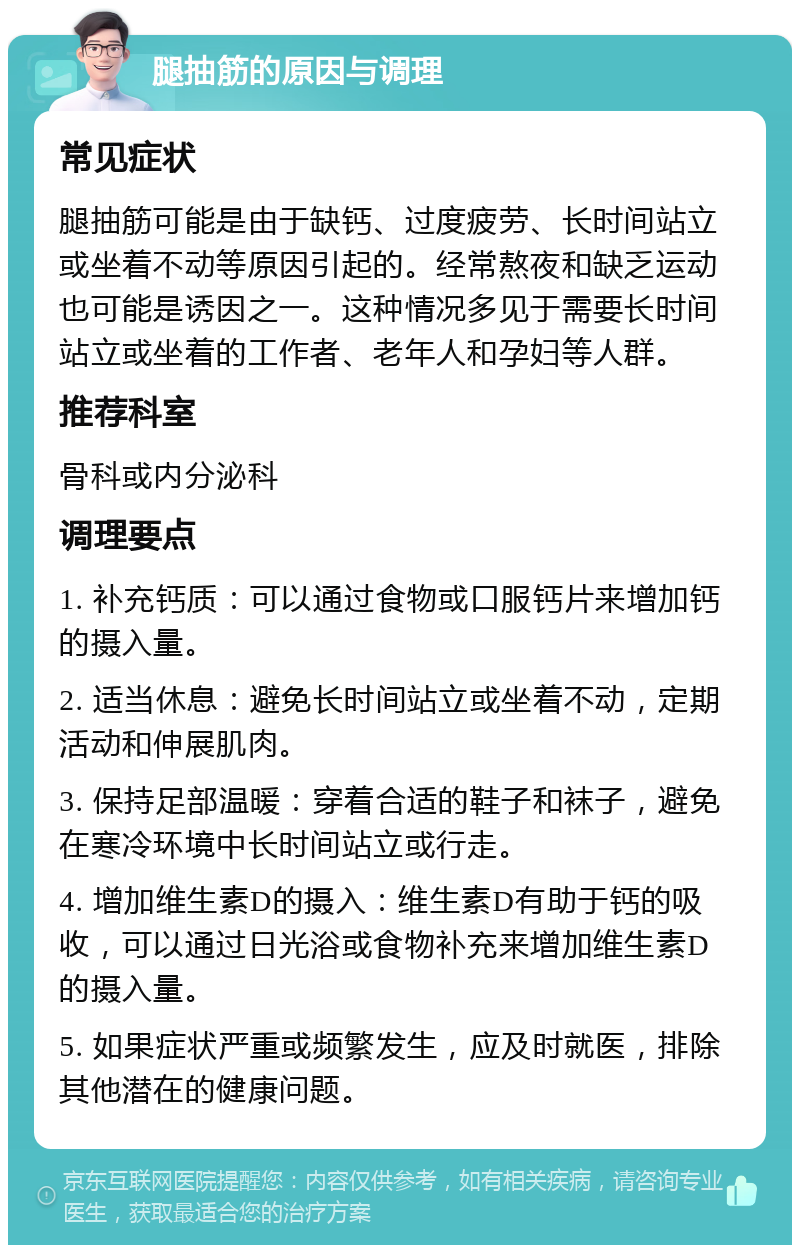 腿抽筋的原因与调理 常见症状 腿抽筋可能是由于缺钙、过度疲劳、长时间站立或坐着不动等原因引起的。经常熬夜和缺乏运动也可能是诱因之一。这种情况多见于需要长时间站立或坐着的工作者、老年人和孕妇等人群。 推荐科室 骨科或内分泌科 调理要点 1. 补充钙质：可以通过食物或口服钙片来增加钙的摄入量。 2. 适当休息：避免长时间站立或坐着不动，定期活动和伸展肌肉。 3. 保持足部温暖：穿着合适的鞋子和袜子，避免在寒冷环境中长时间站立或行走。 4. 增加维生素D的摄入：维生素D有助于钙的吸收，可以通过日光浴或食物补充来增加维生素D的摄入量。 5. 如果症状严重或频繁发生，应及时就医，排除其他潜在的健康问题。