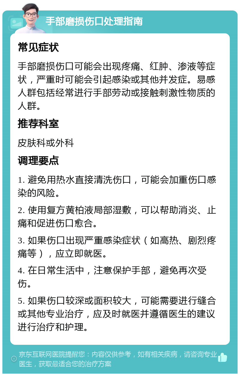 手部磨损伤口处理指南 常见症状 手部磨损伤口可能会出现疼痛、红肿、渗液等症状，严重时可能会引起感染或其他并发症。易感人群包括经常进行手部劳动或接触刺激性物质的人群。 推荐科室 皮肤科或外科 调理要点 1. 避免用热水直接清洗伤口，可能会加重伤口感染的风险。 2. 使用复方黄柏液局部湿敷，可以帮助消炎、止痛和促进伤口愈合。 3. 如果伤口出现严重感染症状（如高热、剧烈疼痛等），应立即就医。 4. 在日常生活中，注意保护手部，避免再次受伤。 5. 如果伤口较深或面积较大，可能需要进行缝合或其他专业治疗，应及时就医并遵循医生的建议进行治疗和护理。