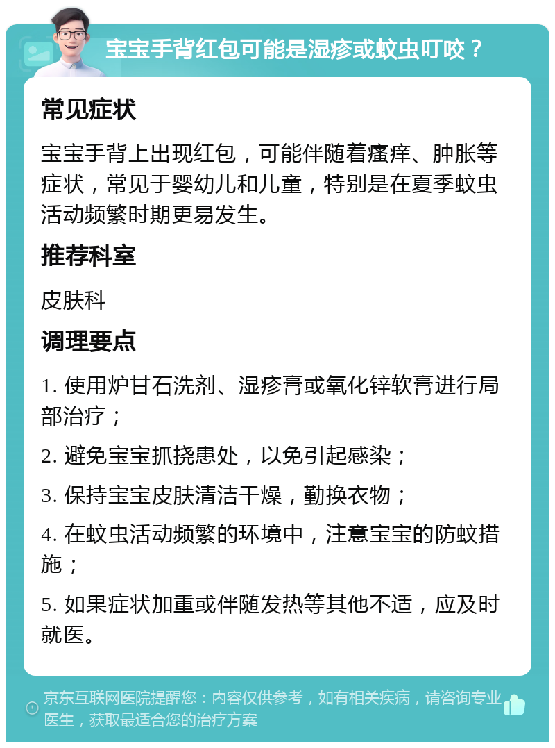 宝宝手背红包可能是湿疹或蚊虫叮咬？ 常见症状 宝宝手背上出现红包，可能伴随着瘙痒、肿胀等症状，常见于婴幼儿和儿童，特别是在夏季蚊虫活动频繁时期更易发生。 推荐科室 皮肤科 调理要点 1. 使用炉甘石洗剂、湿疹膏或氧化锌软膏进行局部治疗； 2. 避免宝宝抓挠患处，以免引起感染； 3. 保持宝宝皮肤清洁干燥，勤换衣物； 4. 在蚊虫活动频繁的环境中，注意宝宝的防蚊措施； 5. 如果症状加重或伴随发热等其他不适，应及时就医。