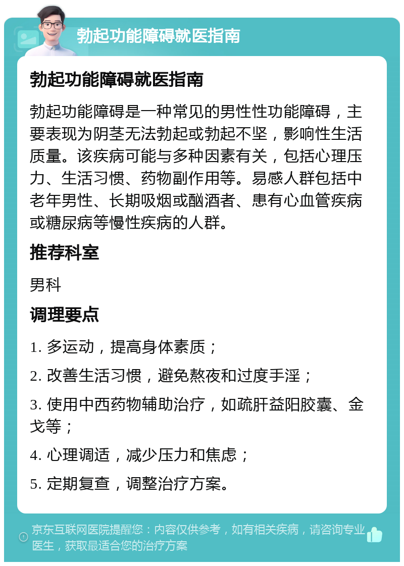 勃起功能障碍就医指南 勃起功能障碍就医指南 勃起功能障碍是一种常见的男性性功能障碍，主要表现为阴茎无法勃起或勃起不坚，影响性生活质量。该疾病可能与多种因素有关，包括心理压力、生活习惯、药物副作用等。易感人群包括中老年男性、长期吸烟或酗酒者、患有心血管疾病或糖尿病等慢性疾病的人群。 推荐科室 男科 调理要点 1. 多运动，提高身体素质； 2. 改善生活习惯，避免熬夜和过度手淫； 3. 使用中西药物辅助治疗，如疏肝益阳胶囊、金戈等； 4. 心理调适，减少压力和焦虑； 5. 定期复查，调整治疗方案。