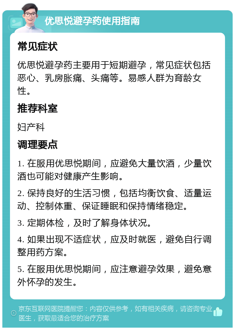 优思悦避孕药使用指南 常见症状 优思悦避孕药主要用于短期避孕，常见症状包括恶心、乳房胀痛、头痛等。易感人群为育龄女性。 推荐科室 妇产科 调理要点 1. 在服用优思悦期间，应避免大量饮酒，少量饮酒也可能对健康产生影响。 2. 保持良好的生活习惯，包括均衡饮食、适量运动、控制体重、保证睡眠和保持情绪稳定。 3. 定期体检，及时了解身体状况。 4. 如果出现不适症状，应及时就医，避免自行调整用药方案。 5. 在服用优思悦期间，应注意避孕效果，避免意外怀孕的发生。