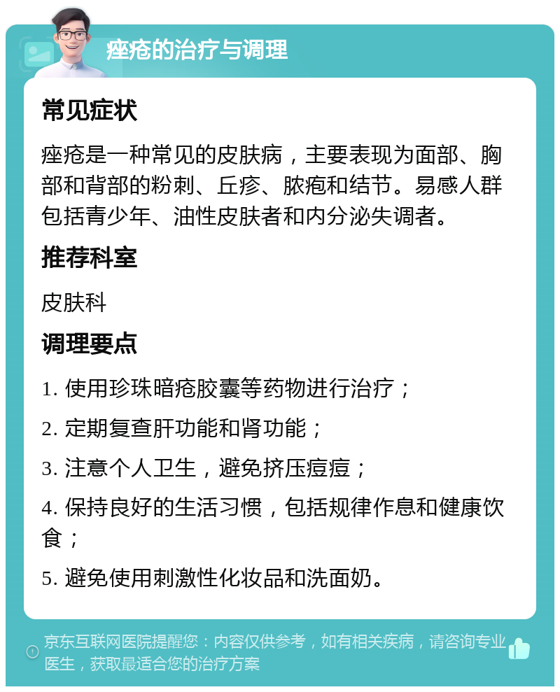 痤疮的治疗与调理 常见症状 痤疮是一种常见的皮肤病，主要表现为面部、胸部和背部的粉刺、丘疹、脓疱和结节。易感人群包括青少年、油性皮肤者和内分泌失调者。 推荐科室 皮肤科 调理要点 1. 使用珍珠暗疮胶囊等药物进行治疗； 2. 定期复查肝功能和肾功能； 3. 注意个人卫生，避免挤压痘痘； 4. 保持良好的生活习惯，包括规律作息和健康饮食； 5. 避免使用刺激性化妆品和洗面奶。