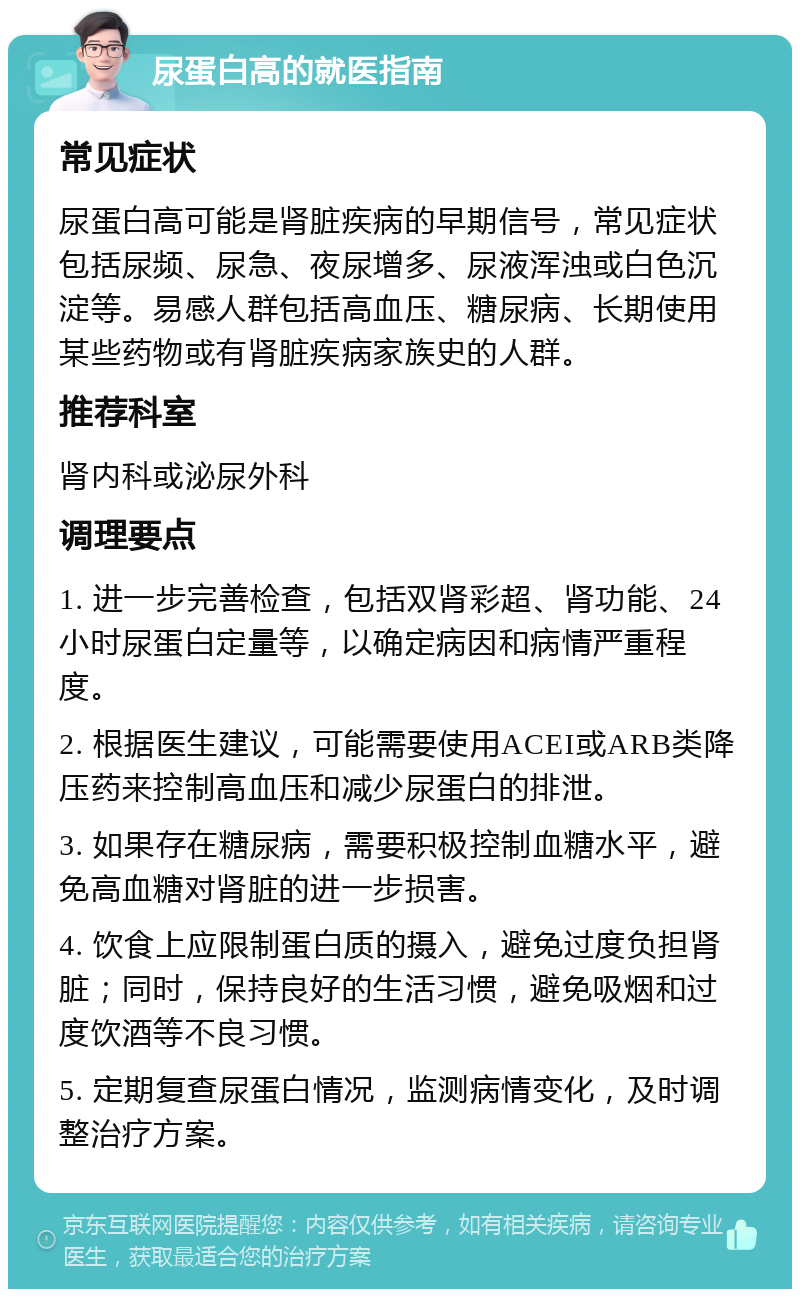 尿蛋白高的就医指南 常见症状 尿蛋白高可能是肾脏疾病的早期信号，常见症状包括尿频、尿急、夜尿增多、尿液浑浊或白色沉淀等。易感人群包括高血压、糖尿病、长期使用某些药物或有肾脏疾病家族史的人群。 推荐科室 肾内科或泌尿外科 调理要点 1. 进一步完善检查，包括双肾彩超、肾功能、24小时尿蛋白定量等，以确定病因和病情严重程度。 2. 根据医生建议，可能需要使用ACEI或ARB类降压药来控制高血压和减少尿蛋白的排泄。 3. 如果存在糖尿病，需要积极控制血糖水平，避免高血糖对肾脏的进一步损害。 4. 饮食上应限制蛋白质的摄入，避免过度负担肾脏；同时，保持良好的生活习惯，避免吸烟和过度饮酒等不良习惯。 5. 定期复查尿蛋白情况，监测病情变化，及时调整治疗方案。